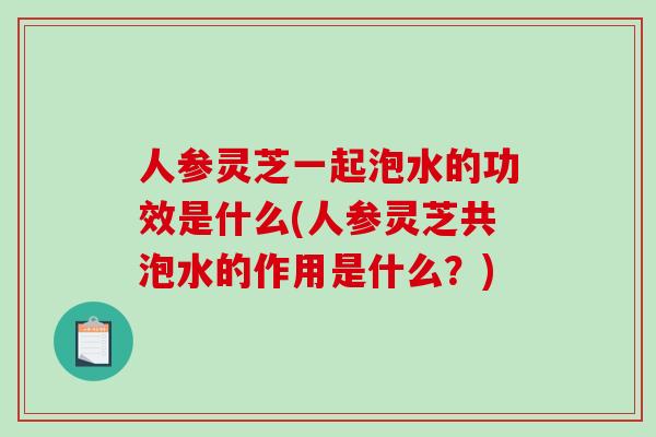 人参灵芝一起泡水的功效是什么(人参灵芝共泡水的作用是什么？)