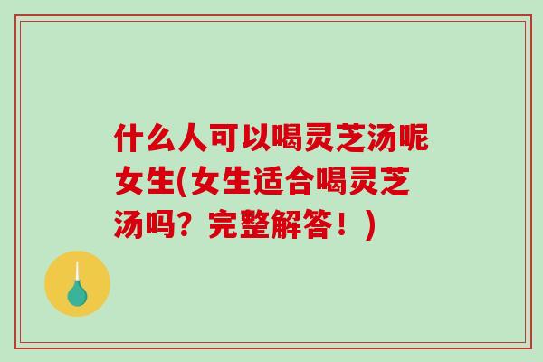 什么人可以喝灵芝汤呢女生(女生适合喝灵芝汤吗？完整解答！)