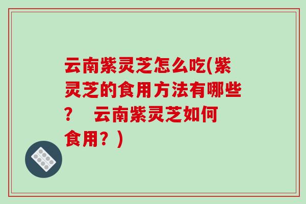 云南紫灵芝怎么吃(紫灵芝的食用方法有哪些？  云南紫灵芝如何食用？)