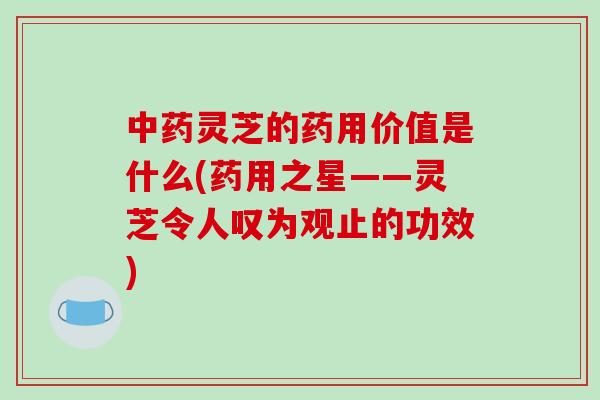 中药灵芝的药用价值是什么(药用之星——灵芝令人叹为观止的功效)