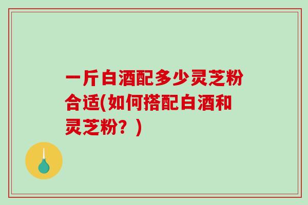 一斤白酒配多少灵芝粉合适(如何搭配白酒和灵芝粉？)