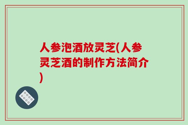 人参泡酒放灵芝(人参灵芝酒的制作方法简介)