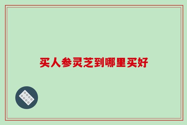 买人参灵芝到哪里买好