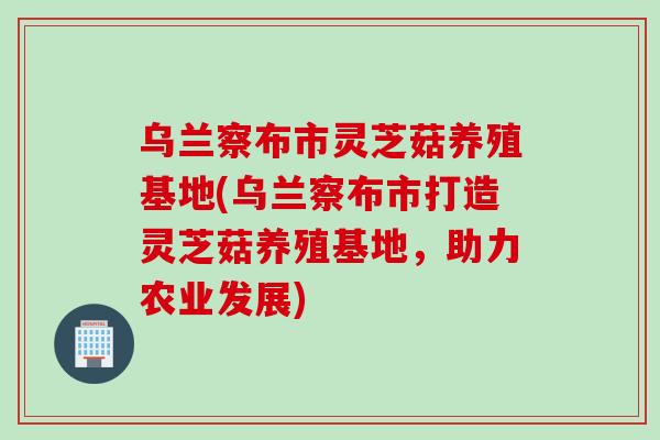 乌兰察布市灵芝菇养殖基地(乌兰察布市打造灵芝菇养殖基地，助力农业发展)