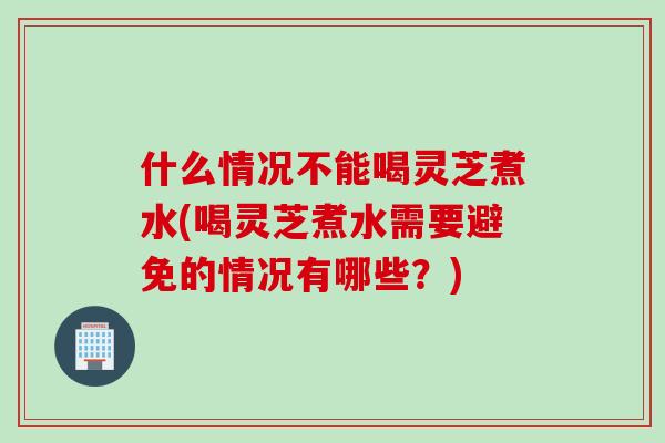 什么情况不能喝灵芝煮水(喝灵芝煮水需要避免的情况有哪些？)