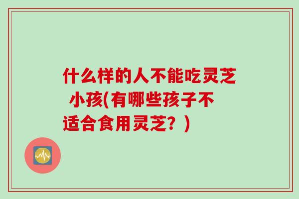 什么样的人不能吃灵芝 小孩(有哪些孩子不适合食用灵芝？)