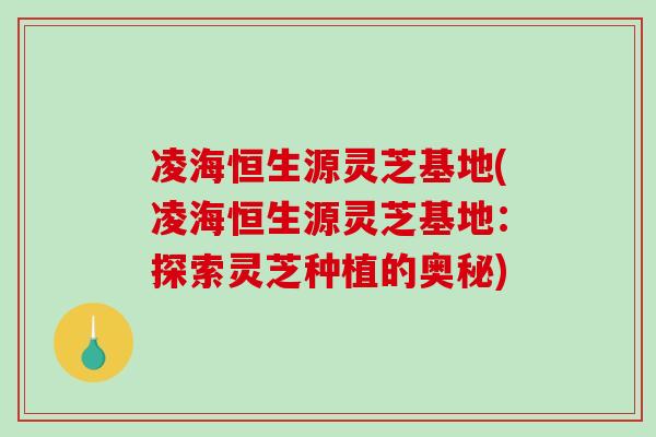 凌海恒生源灵芝基地(凌海恒生源灵芝基地：探索灵芝种植的奥秘)