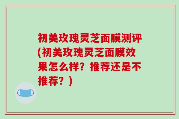 初美玫瑰灵芝面膜测评(初美玫瑰灵芝面膜效果怎么样？推荐还是不推荐？)