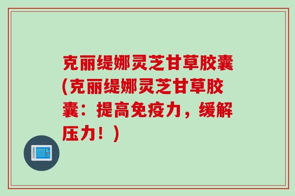 克丽缇娜灵芝甘草胶囊(克丽缇娜灵芝甘草胶囊：提高免疫力，缓解压力！)