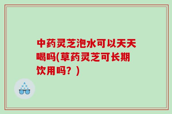 中药灵芝泡水可以天天喝吗(草药灵芝可长期饮用吗？)