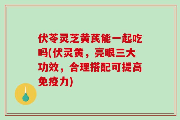 伏苓灵芝黄芪能一起吃吗(伏灵黄，亮眼三大功效，合理搭配可提高免疫力)