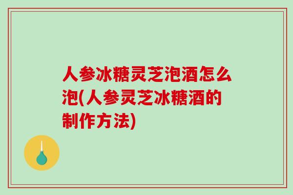 人参冰糖灵芝泡酒怎么泡(人参灵芝冰糖酒的制作方法) 人参冰糖灵芝泡酒怎么泡(人参灵芝冰糖酒的制作方法)