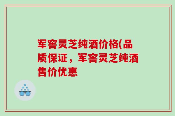 军窖灵芝纯酒价格(品质保证，军窖灵芝纯酒售价优惠