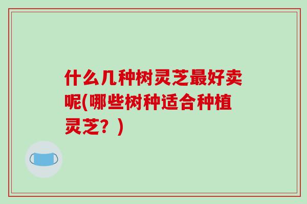 什么几种树灵芝最好卖呢(哪些树种适合种植灵芝？)