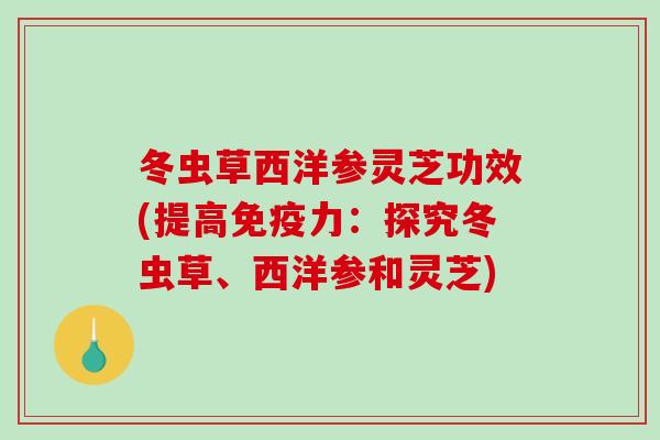 冬虫草西洋参灵芝功效(提高免疫力：探究冬虫草、西洋参和灵芝)