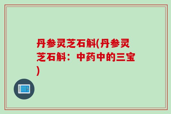 丹参灵芝石斛(丹参灵芝石斛：中药中的三宝)