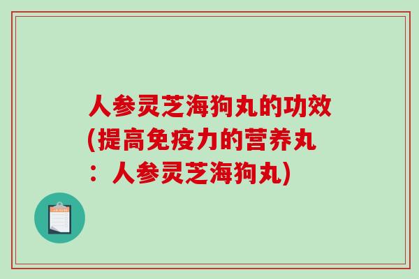 人参灵芝海狗丸的功效(提高免疫力的营养丸：人参灵芝海狗丸)