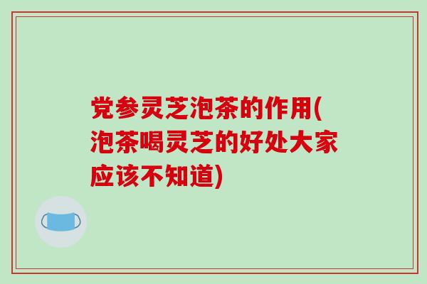 党参灵芝泡茶的作用(泡茶喝灵芝的好处大家应该不知道)
