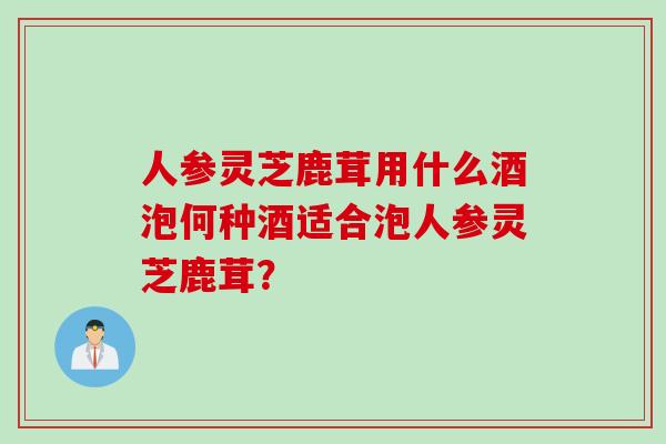 人参灵芝鹿茸用什么酒泡何种酒适合泡人参灵芝鹿茸？