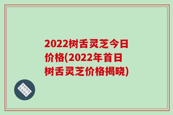 2022树舌灵芝今日价格(2022年首日树舌灵芝价格揭晓)