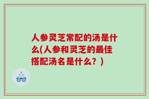 人参灵芝常配的汤是什么(人参和灵芝的最佳搭配汤名是什么？)