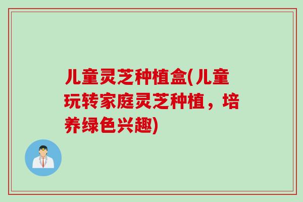 儿童灵芝种植盒(儿童玩转家庭灵芝种植，培养绿色兴趣)