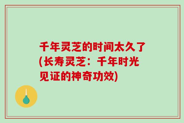 千年灵芝的时间太久了(长寿灵芝：千年时光见证的神奇功效)