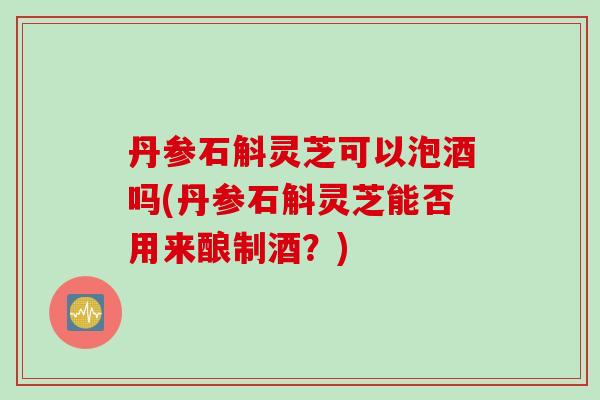 丹参石斛灵芝可以泡酒吗(丹参石斛灵芝能否用来酿制酒？)