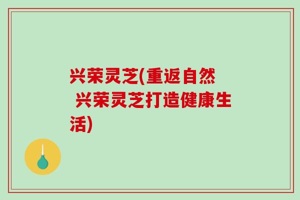 兴荣灵芝(重返自然  兴荣灵芝打造健康生活)