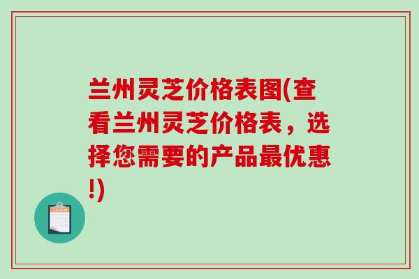 兰州灵芝价格表图(查看兰州灵芝价格表，选择您需要的产品优惠!)