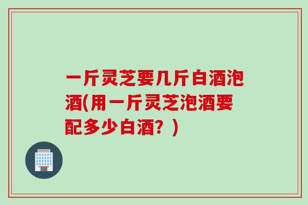 一斤灵芝要几斤白酒泡酒(用一斤灵芝泡酒要配多少白酒？)