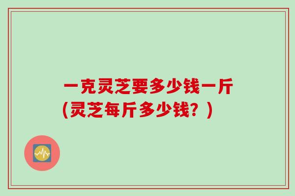 一克灵芝要多少钱一斤(灵芝每斤多少钱？)