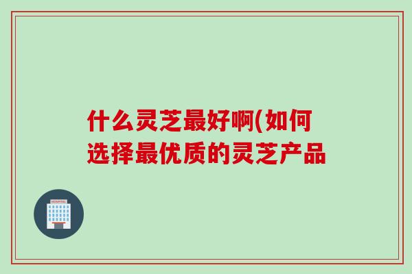 什么灵芝最好啊(如何选择最优质的灵芝产品