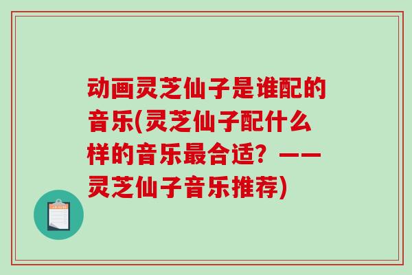 动画灵芝仙子是谁配的音乐(灵芝仙子配什么样的音乐最合适？——灵芝仙子音乐推荐)