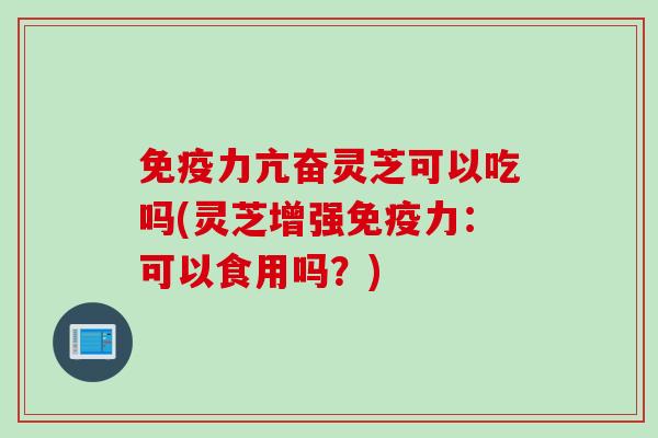 免疫力亢奋灵芝可以吃吗(灵芝增强免疫力：可以食用吗？)