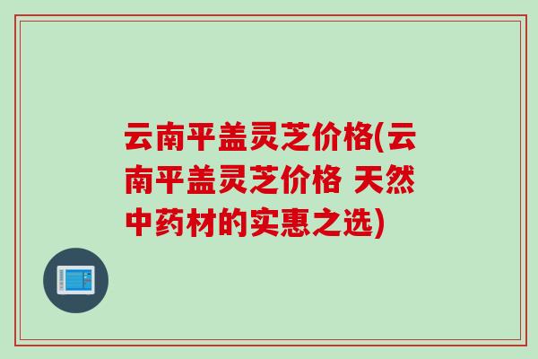 云南平盖灵芝价格(云南平盖灵芝价格 天然中药材的实惠之选)