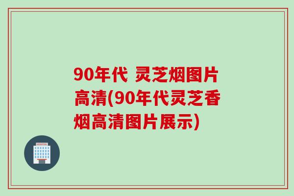 90年代 灵芝烟图片高清(90年代灵芝香烟高清图片展示)