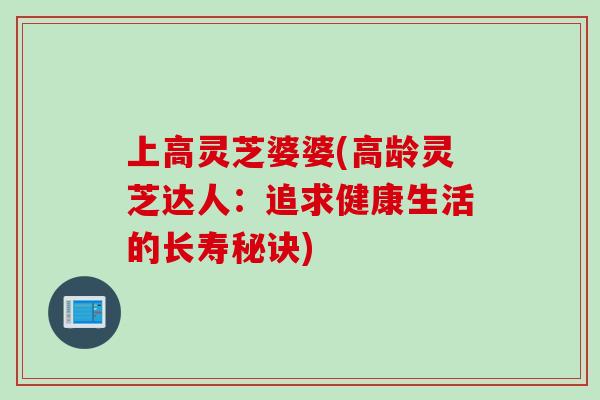 上高灵芝婆婆(高龄灵芝达人：追求健康生活的长寿秘诀)
