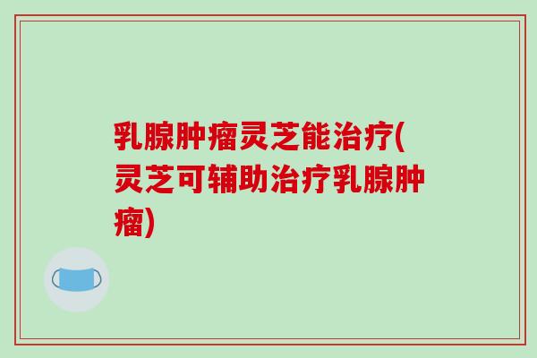 乳腺肿瘤灵芝能治疗(灵芝可辅助治疗乳腺肿瘤)