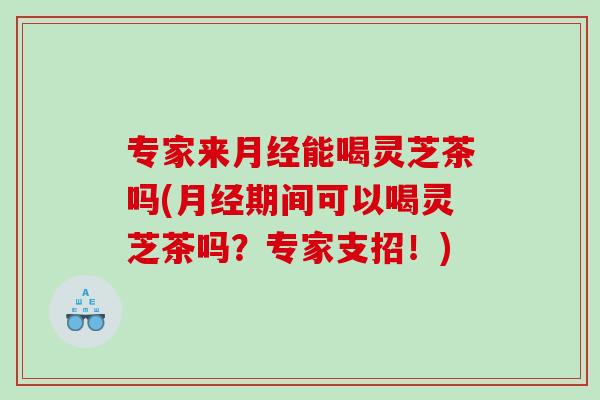 专家来月经能喝灵芝茶吗(月经期间可以喝灵芝茶吗？专家支招！)