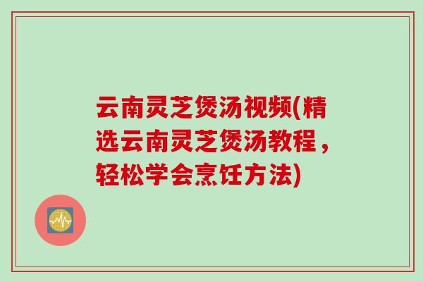 云南灵芝煲汤视频(精选云南灵芝煲汤教程，轻松学会烹饪方法)