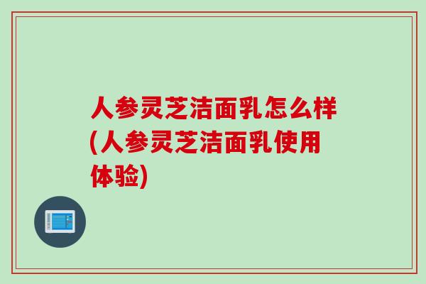 人参灵芝洁面乳怎么样(人参灵芝洁面乳使用体验)