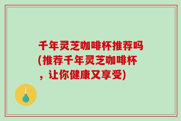 千年灵芝咖啡杯推荐吗(推荐千年灵芝咖啡杯，让你健康又享受)