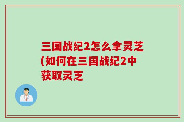 三国战纪2怎么拿灵芝(如何在三国战纪2中获取灵芝