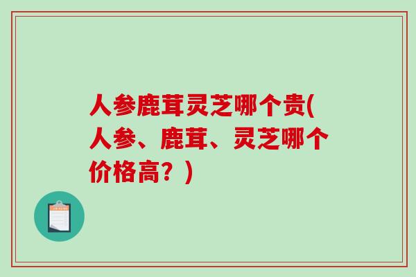 人参鹿茸灵芝哪个贵(人参、鹿茸、灵芝哪个价格高？)