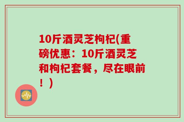 10斤酒灵芝枸杞(重磅优惠：10斤酒灵芝和枸杞套餐，尽在眼前！)