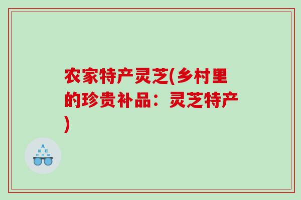 农家特产灵芝(乡村里的珍贵补品:灵芝特产) 农家特产灵芝(乡村里的珍贵补品:灵芝特产)