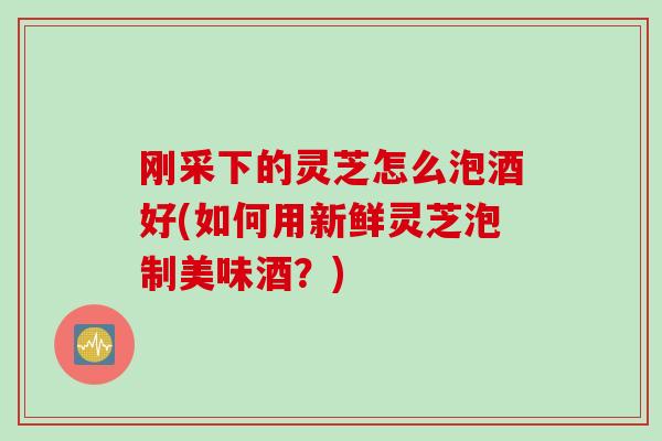 刚采下的灵芝怎么泡酒好(如何用新鲜灵芝泡制美味酒？)