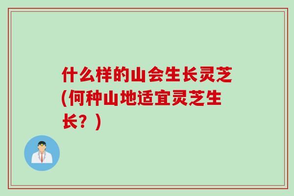 什么样的山会生长灵芝(何种山地适宜灵芝生长？)