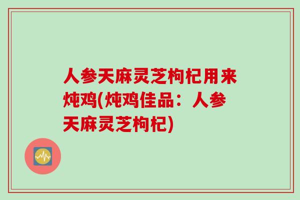 人参天麻灵芝枸杞用来炖鸡(炖鸡佳品：人参天麻灵芝枸杞)